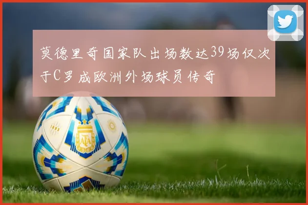 莫德里奇国家队出场数达39场仅次于C罗成欧洲外场球员传奇