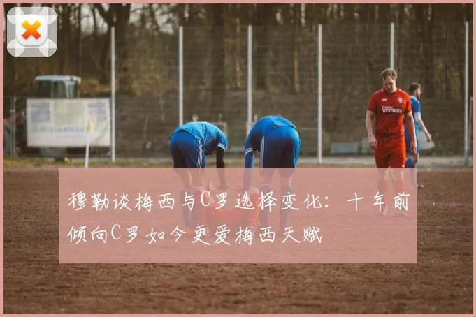 穆勒谈梅西与C罗选择变化：十年前倾向C罗如今更爱梅西天赋