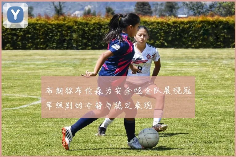 布朗称布伦森为安全毯全队展现冠军级别的冷静与稳定表现
