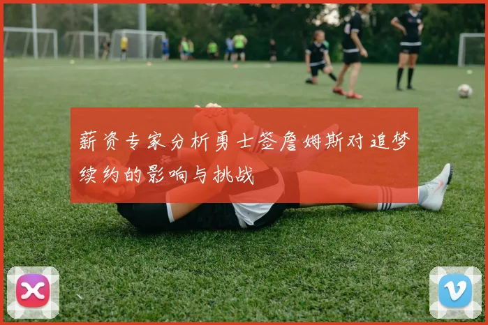 薪资专家分析勇士签詹姆斯对追梦续约的影响与挑战