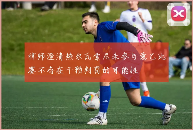 律师澄清热尔瓦索尼未参与意乙比赛不存在干预判罚的可能性