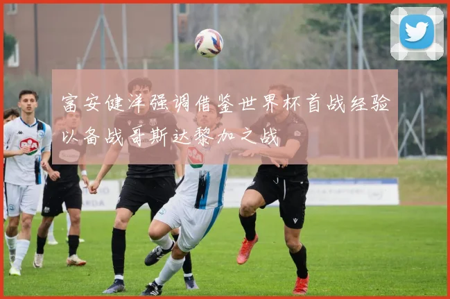 富安健洋强调借鉴世界杯首战经验以备战哥斯达黎加之战