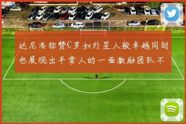 达尼洛称赞C罗如外星人般卓越同时也展现出平常人的一面激励团队不断进步