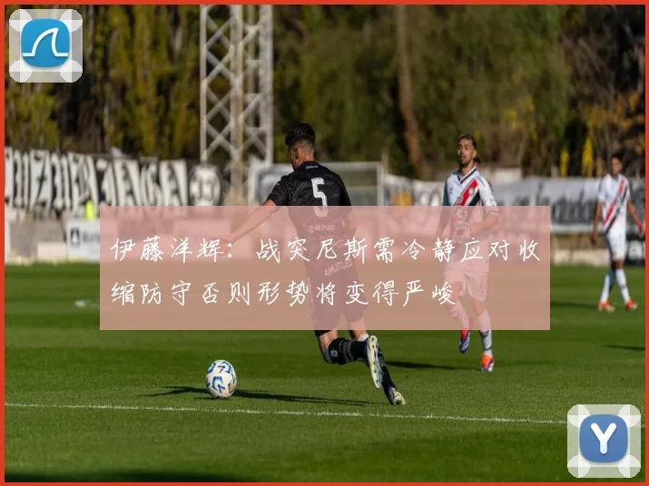 伊藤洋辉:战突尼斯需冷静应对收缩防守否则形势将变得严峻