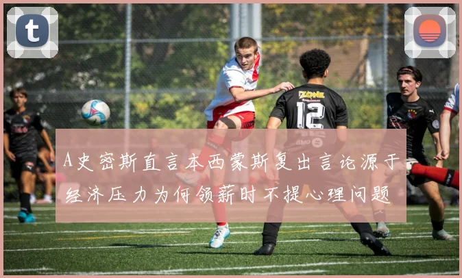 A史密斯直言本西蒙斯复出言论源于经济压力为何领薪时不提心理问题