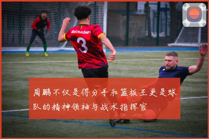 周鹏不仅是得分手和篮板王更是球队的精神领袖与战术指挥官