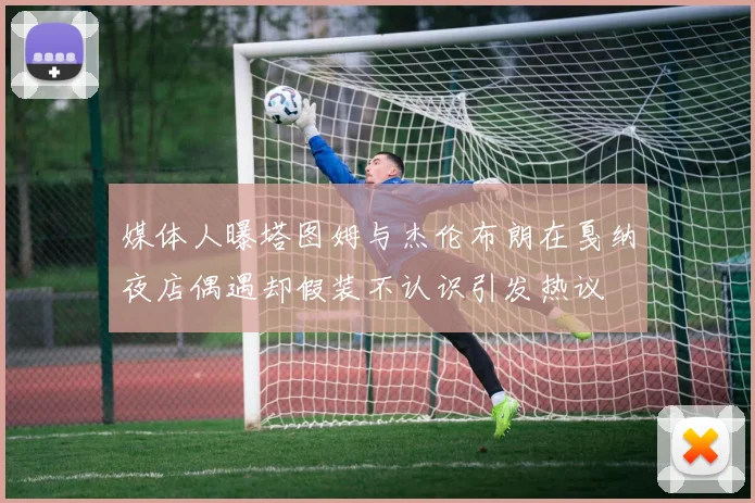 媒体人曝塔图姆与杰伦布朗在戛纳夜店偶遇却假装不认识引发热议