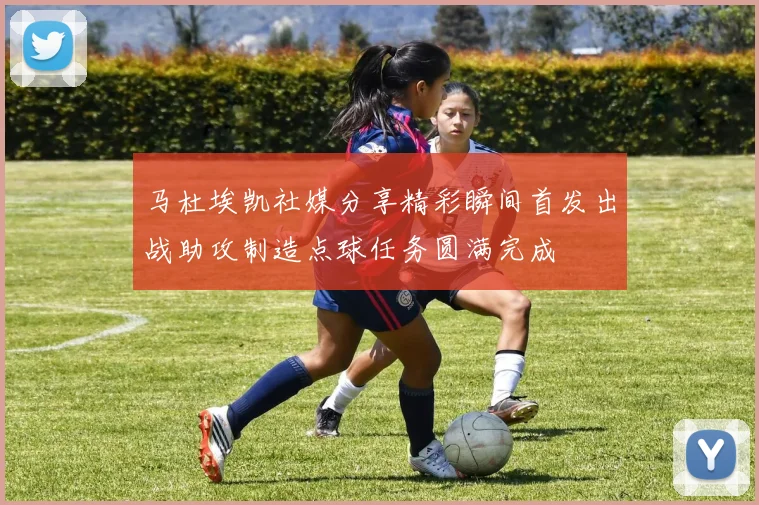 马杜埃凯社媒分享精彩瞬间首发出战助攻制造点球任务圆满完成