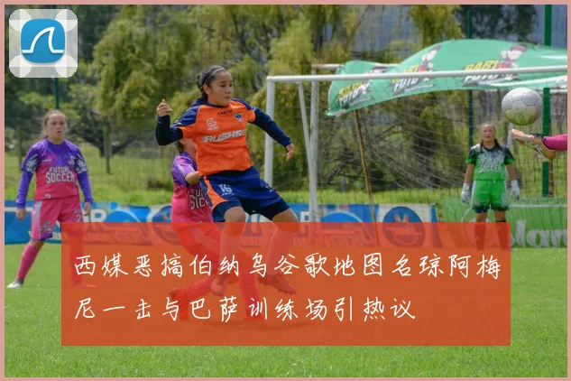 西媒恶搞伯纳乌谷歌地图名琼阿梅尼一击与巴萨训练场引热议