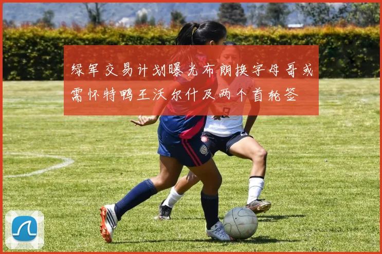 绿军交易计划曝光布朗换字母哥或需怀特鸭王沃尔什及两个首轮签