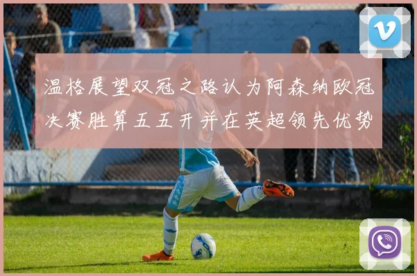 温格展望双冠之路认为阿森纳欧冠决赛胜算五五开并在英超领先优势明显