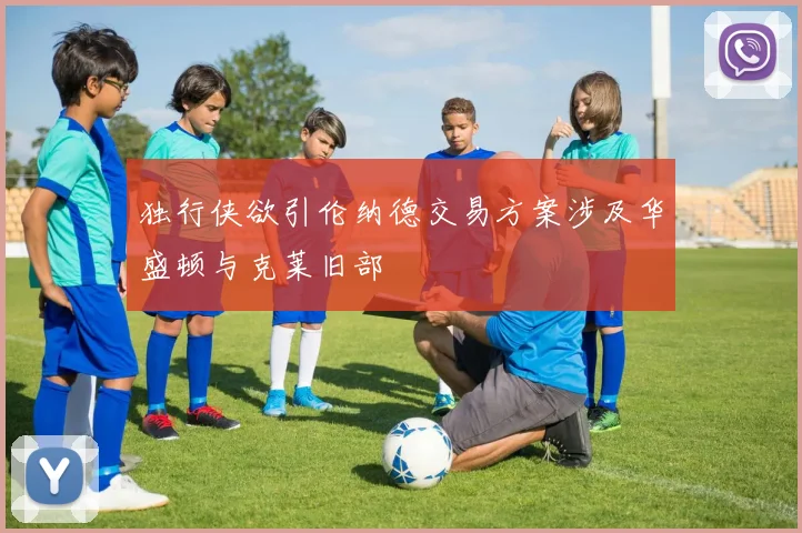 独行侠欲引伦纳德交易方案涉及华盛顿与克莱旧部