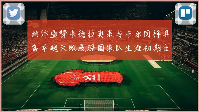 纳帅盛赞韦德拉奥果与卡尔同样具备卓越天赋展现国家队生涯初期出色表现