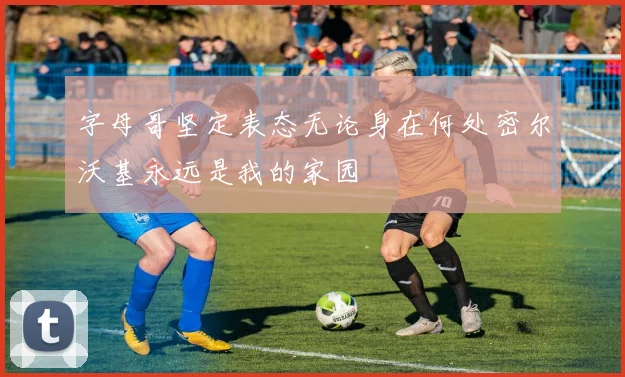 字母哥坚定表态无论身在何处密尔沃基永远是我的家园