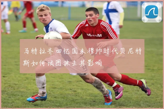 马特拉齐回忆国米穆帅时代贝尼特斯如何试图抹去其影响