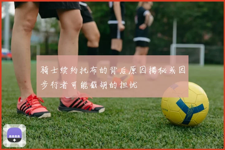 骑士续约托布的背后原因揭秘或因步行者可能截胡的担忧