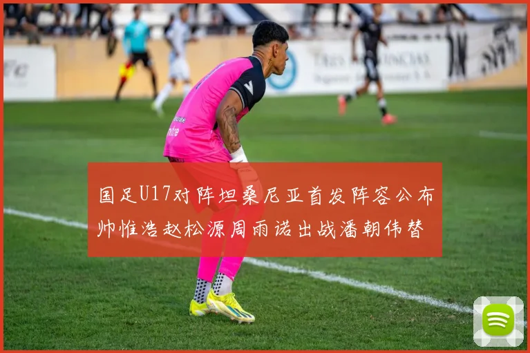 国足U17对阵坦桑尼亚首发阵容公布帅惟浩赵松源周雨诺出战潘朝伟替补