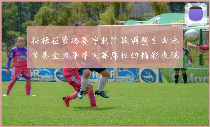 孙杨在资格赛冲刺阶段调整自由泳节奏全力争夺决赛席位的精彩表现