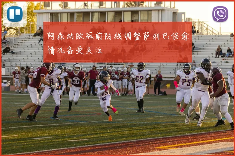 阿森纳欧冠前防线调整萨利巴伤愈情况备受关注