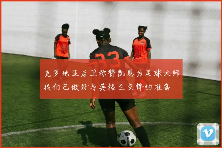 克罗地亚后卫称赞凯恩为足球大师我们已做好与英格兰交锋的准备