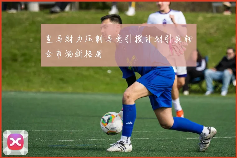 皇马财力压制马竞引援计划引发转会市场新格局