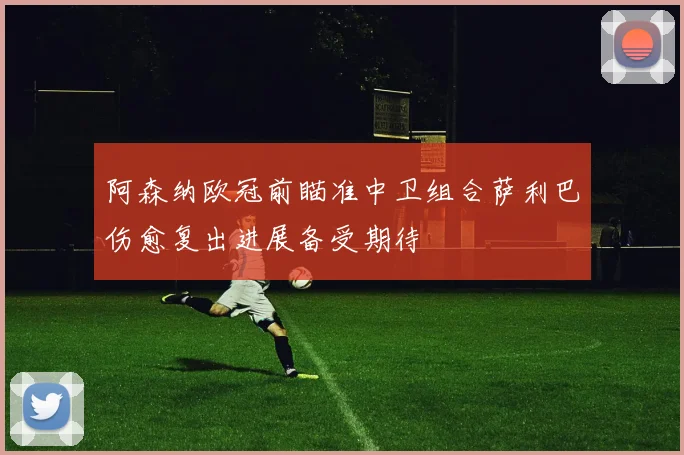 阿森纳欧冠前瞄准中卫组合萨利巴伤愈复出进展备受期待